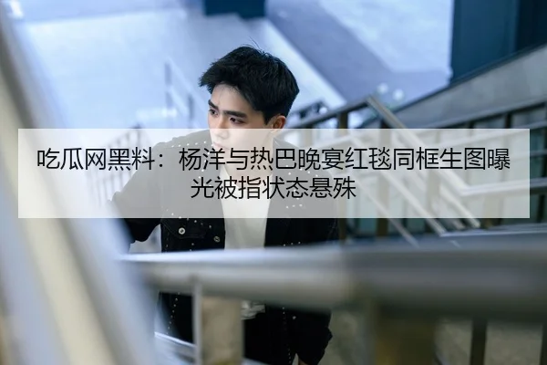 吃瓜网黑料：杨洋与热巴晚宴红毯同框生图曝光被指状态悬殊